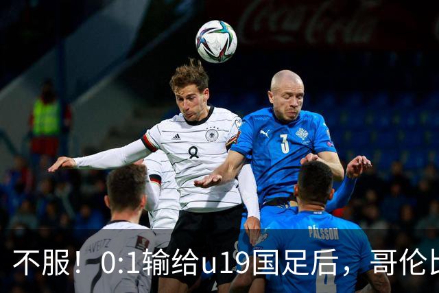 不服！0:1输给u19国足后，哥伦比亚主帅直言：压着对手打没赢！