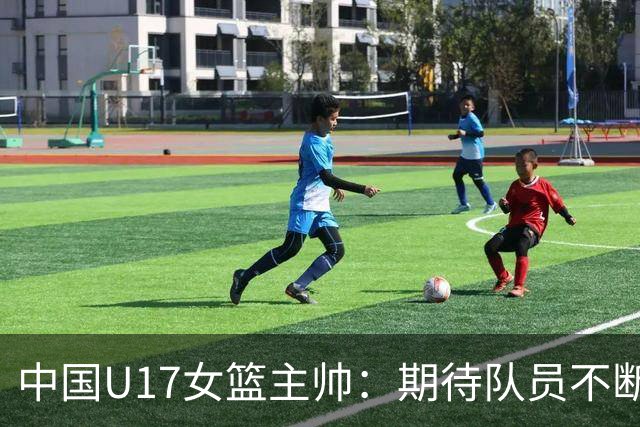 中国U17女篮主帅：期待队员不断成长 始终保持朝气蓬勃的状态