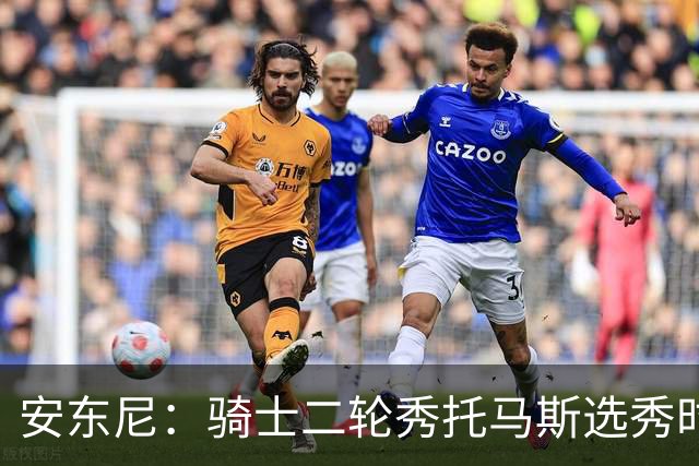 安东尼：骑士二轮秀托马斯选秀时处于劣势 但他证明了自己的能力