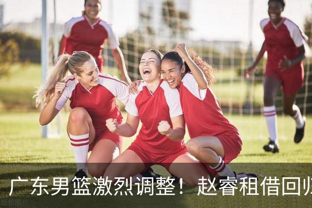 广东男篮激烈调整！赵睿租借回归，奎因离开合同，王少杰成“边缘队员”