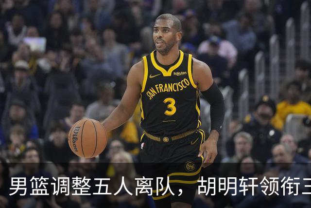 男篮调整五人离队，胡明轩领衔三人意外，一人遗憾一人意料之中