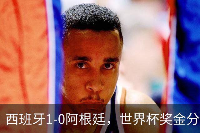 西班牙1-0阿根廷，世界杯奖金分配出炉：总额49亿破纪录 冠军3.4亿