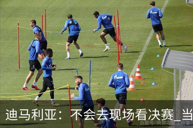 迪马利亚：不会去现场看决赛 当初退位让贤无比正确