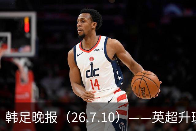 韩足晚报（26.7.10）——英超升班马相中吴贤揆，这次他会如愿？