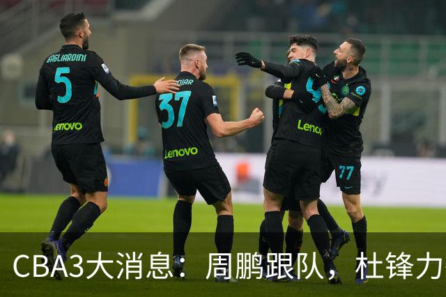 CBA3大消息：周鹏跟队，杜锋力破与陈老板不和传言，奎因远走高飞