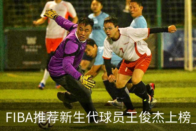 FIBA推荐新生代球员王俊杰上榜 杨瀚森有望成世界级球星