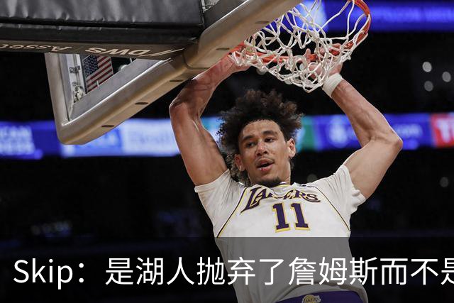 Skip：是湖人抛弃了詹姆斯而不是反过来 湖人曾拒绝续约詹姆斯
